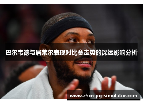 巴尔韦德与居莱尔表现对比赛走势的深远影响分析