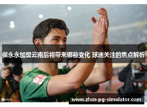 侯永永加盟云南后将带来哪些变化 球迷关注的焦点解析