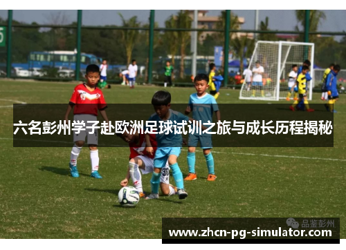 六名彭州学子赴欧洲足球试训之旅与成长历程揭秘
