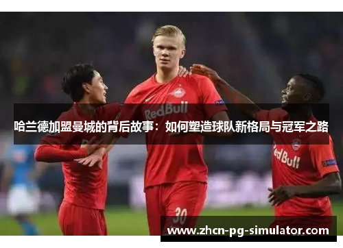 哈兰德加盟曼城的背后故事：如何塑造球队新格局与冠军之路