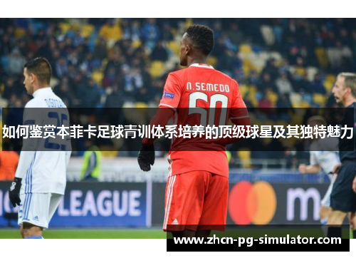 如何鉴赏本菲卡足球青训体系培养的顶级球星及其独特魅力