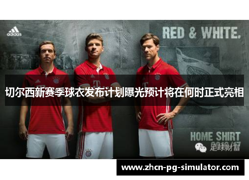 切尔西新赛季球衣发布计划曝光预计将在何时正式亮相
